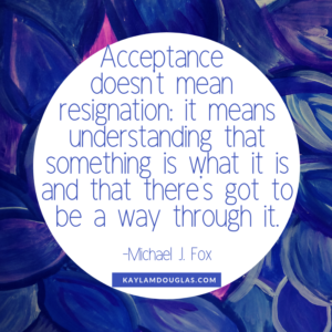 "Acceptance doesn't mean resignation: it means understanding that something is what it is and that there's got to be a way through it." - Michael J. Fox quote