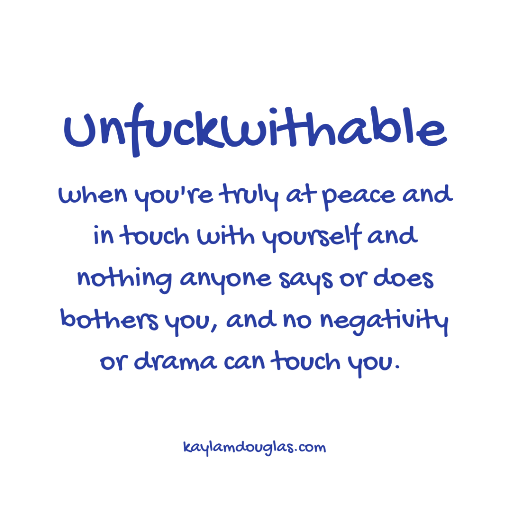 unfuckwithable definition: when you're truly at peace and intouch with yourself and nothing anyone says or does bothers you, and no negativity or drama can touch you.