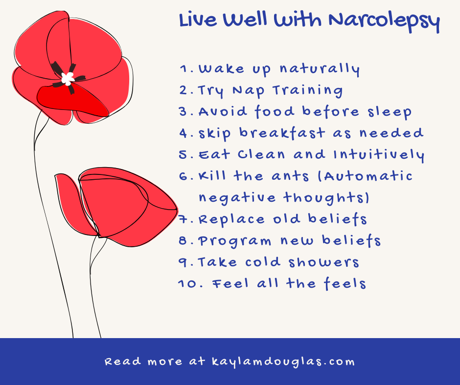 Live well with narcolepsy wake up naturally, nap training, avoid food before sleep, skip breakfast, eat clean and intuitively, kill the ANTs, Replace old beliefs, program new beliefs, take cold showers, feel all the feels